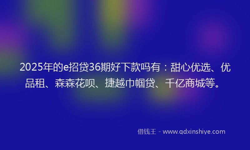 2025年的e招贷36期好下款吗有：甜心优选、优品租、森森花呗、捷越巾帼贷、千亿商城等。