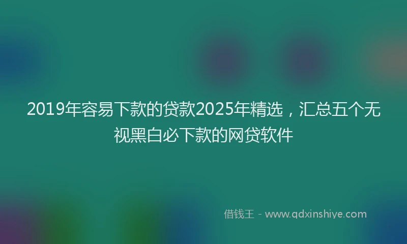 2019年容易下款的贷款2025年精选，汇总五个无视黑白必下款的网贷软件