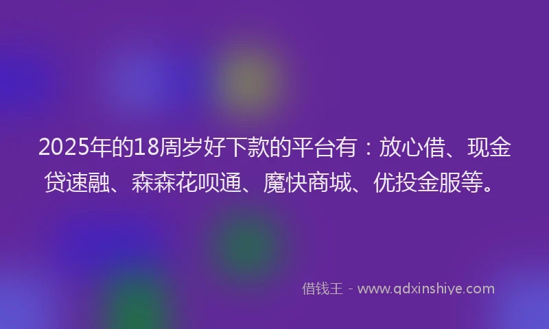 2025年的18周岁好下款的平台有：放心借、现金贷速融、森森花呗通、魔快商城、优投金服等。