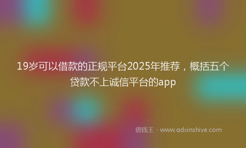 19岁可以借款的正规平台2025年推荐，概括五个贷款不上诚信平台的app