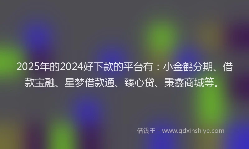2025年的2024好下款的平台有：小金鹤分期、借款宝融、星梦借款通、臻心贷、秉鑫商城等。