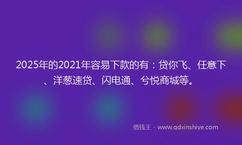 2025年的2021年容易下款的有：贷你飞、任意下、洋葱速贷、闪电通、兮悦商城等。