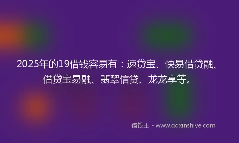 2025年的19借钱容易有：速贷宝、快易借贷融、借贷宝易融、翡翠信贷、龙龙享等。