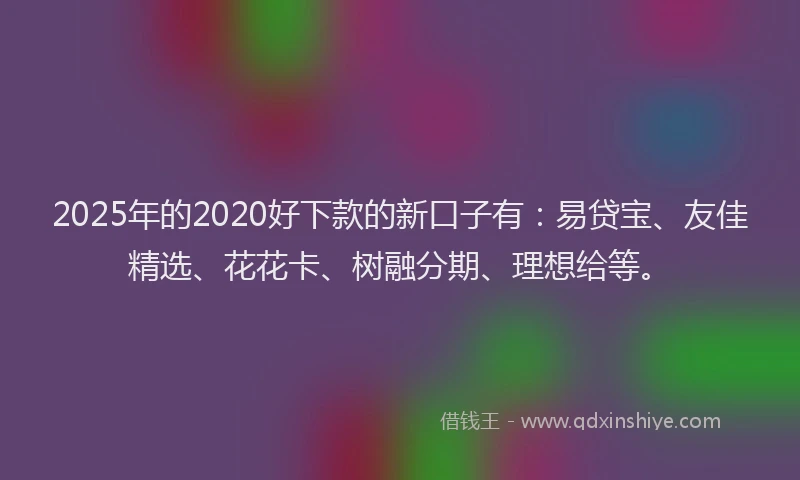 2025年的2020好下款的新口子有：易贷宝、友佳精选、花花卡、树融分期、理想给等。