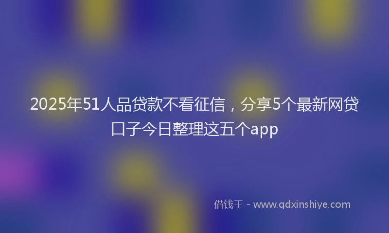 2025年51人品贷款不看征信，分享5个最新网贷口子今日整理这五个app