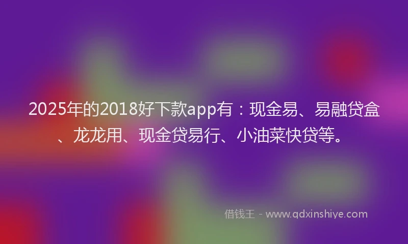 2025年的2018好下款app有：现金易、易融贷盒、龙龙用、现金贷易行、小油菜快贷等。