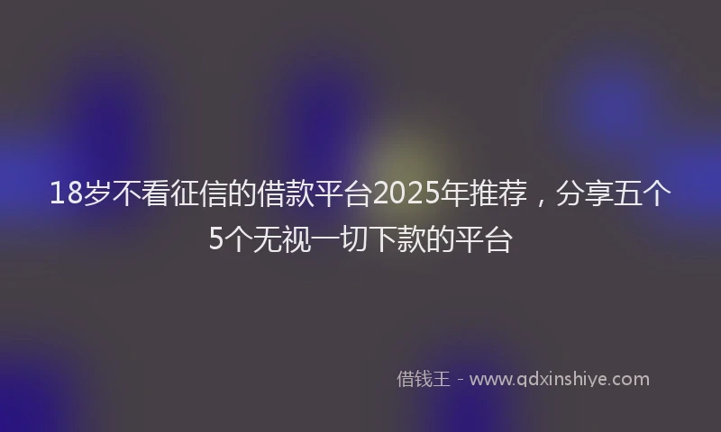 18岁不看征信的借款平台2025年推荐，分享五个5个无视一切下款的平台