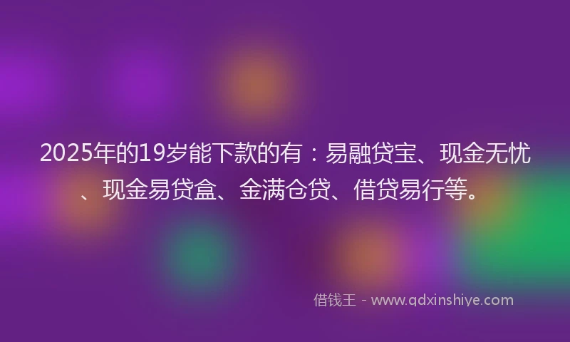 2025年的19岁能下款的有：易融贷宝、现金无忧、现金易贷盒、金满仓贷、借贷易行等。