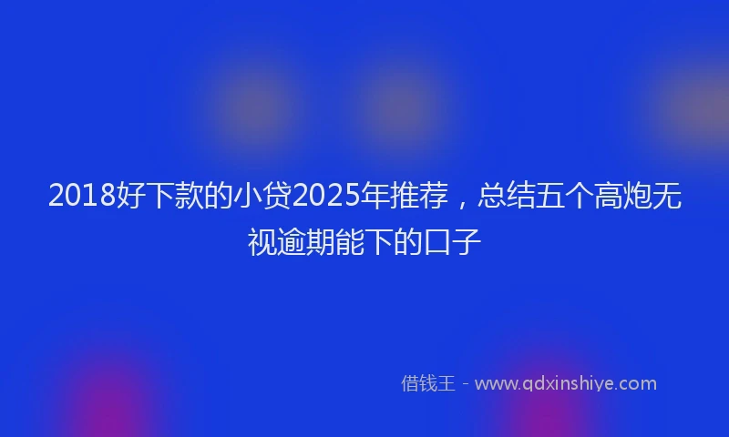 2018好下款的小贷2025年推荐，总结五个高炮无视逾期能下的口子
