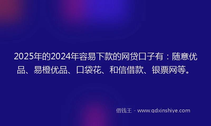 2025年的2024年容易下款的网贷口子有：随意优品、易橙优品、口袋花、和信借款、银票网等。