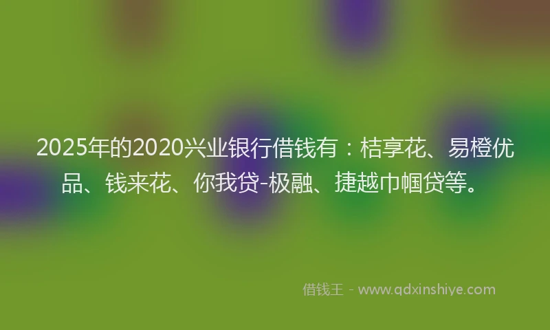 2025年的2020兴业银行借钱有：桔享花、易橙优品、钱来花、你我贷-极融、捷越巾帼贷等。