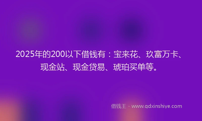 2025年的200以下借钱有：宝来花、玖富万卡、现金站、现金贷易、琥珀买单等。