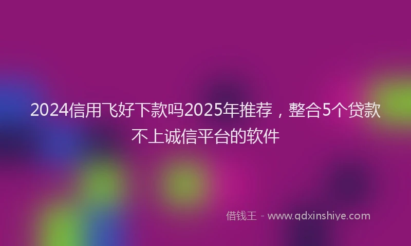 2024信用飞好下款吗2025年推荐，整合5个贷款不上诚信平台的软件