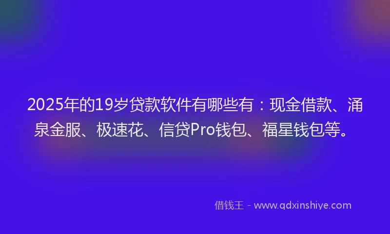 2025年的19岁贷款软件有哪些有：现金借款、涌泉金服、极速花、信贷Pro钱包、福星钱包等。