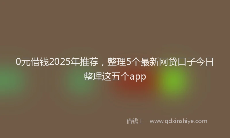 0元借钱2025年推荐，整理5个最新网贷口子今日整理这五个app