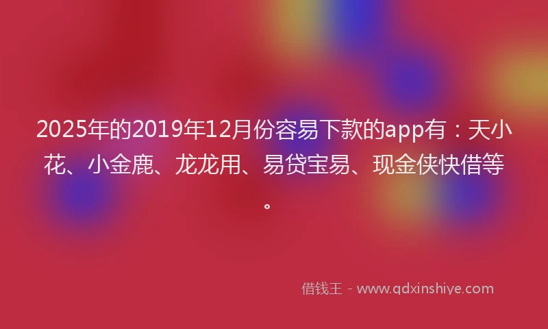 2025年的2019年12月份容易下款的app有：天小花、小金鹿、龙龙用、易贷宝易、现金侠快借等。