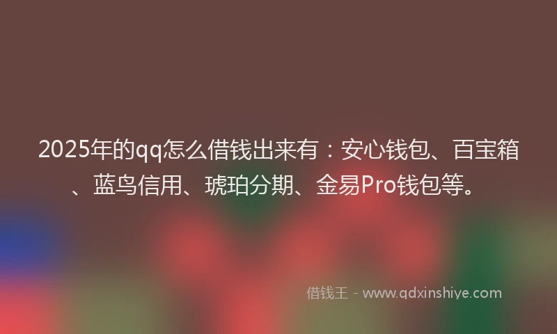 2025年的qq怎么借钱出来有：安心钱包、百宝箱、蓝鸟信用、琥珀分期、金易Pro钱包等。