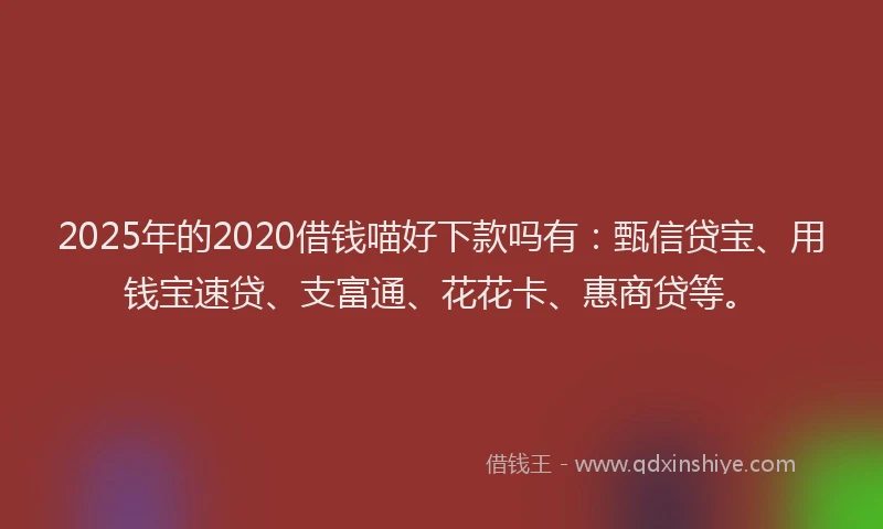 2025年的2020借钱喵好下款吗有：甄信贷宝、用钱宝速贷、支富通、花花卡、惠商贷等。