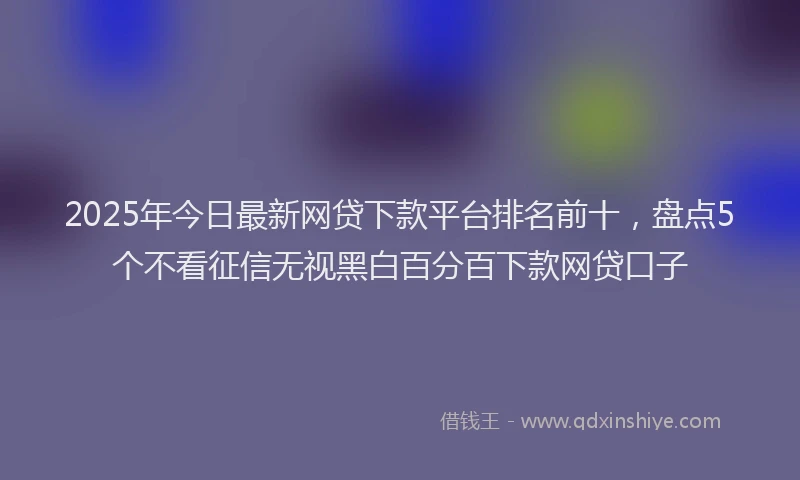 2025年今日最新网贷下款平台排名前十，盘点5个不看征信无视黑白百分百下款网贷口子