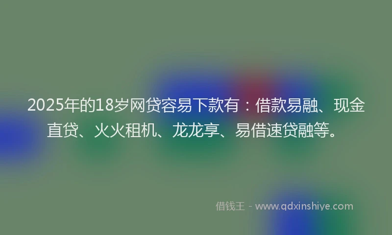 2025年的18岁网贷容易下款有：借款易融、现金直贷、火火租机、龙龙享、易借速贷融等。