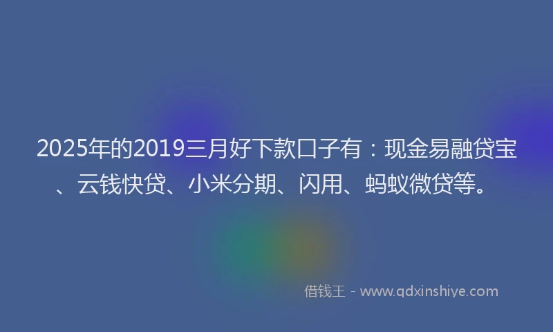 2025年的2019三月好下款口子有：现金易融贷宝、云钱快贷、小米分期、闪用、蚂蚁微贷等。