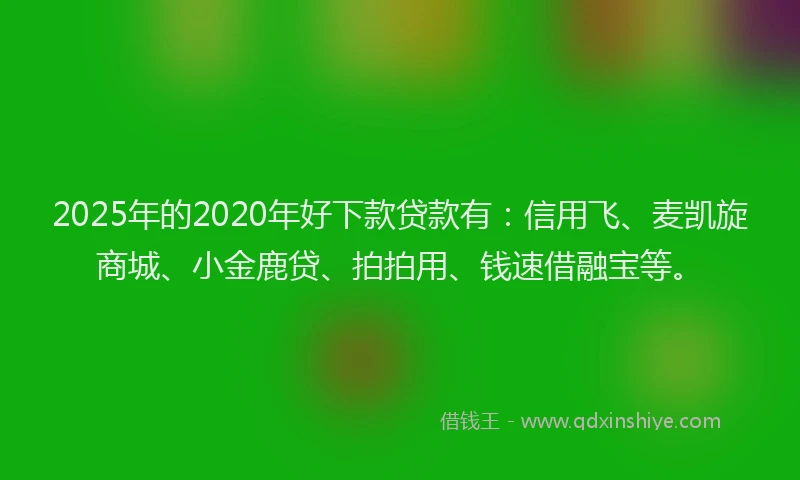 2025年的2020年好下款贷款有：信用飞、麦凯旋商城、小金鹿贷、拍拍用、钱速借融宝等。
