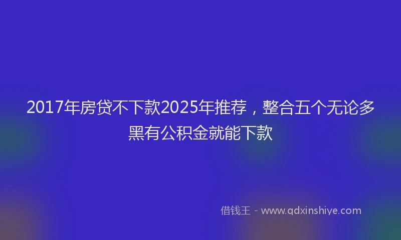 2017年房贷不下款2025年推荐，整合五个无论多黑有公积金就能下款