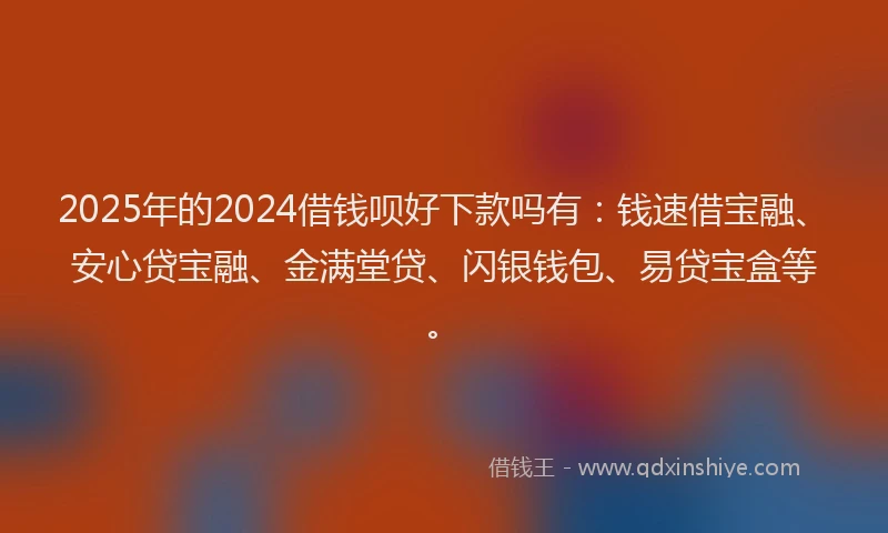 2025年的2024借钱呗好下款吗有：钱速借宝融、安心贷宝融、金满堂贷、闪银钱包、易贷宝盒等。