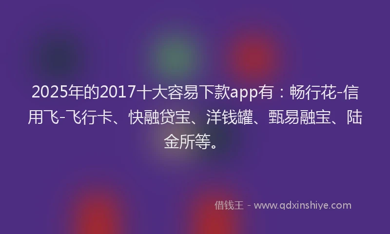2025年的2017十大容易下款app有：畅行花-信用飞-飞行卡、快融贷宝、洋钱罐、甄易融宝、陆金所等。