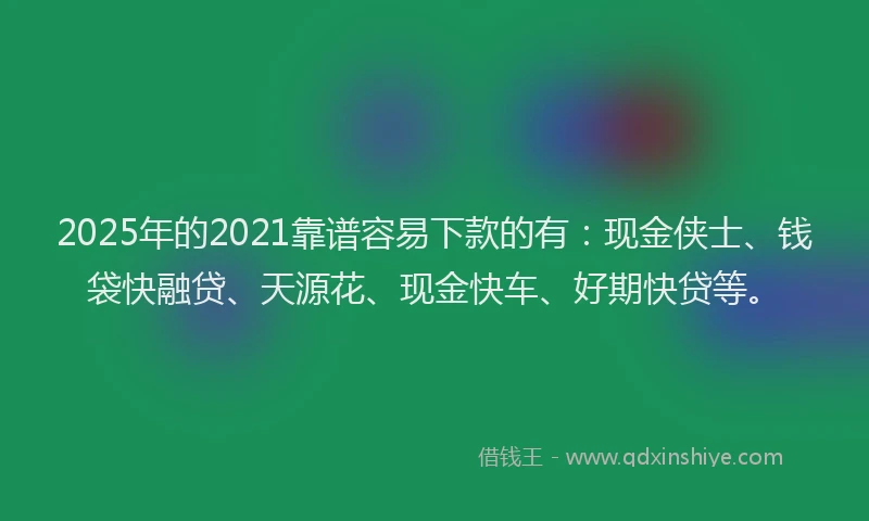 2025年的2021靠谱容易下款的有：现金侠士、钱袋快融贷、天源花、现金快车、好期快贷等。