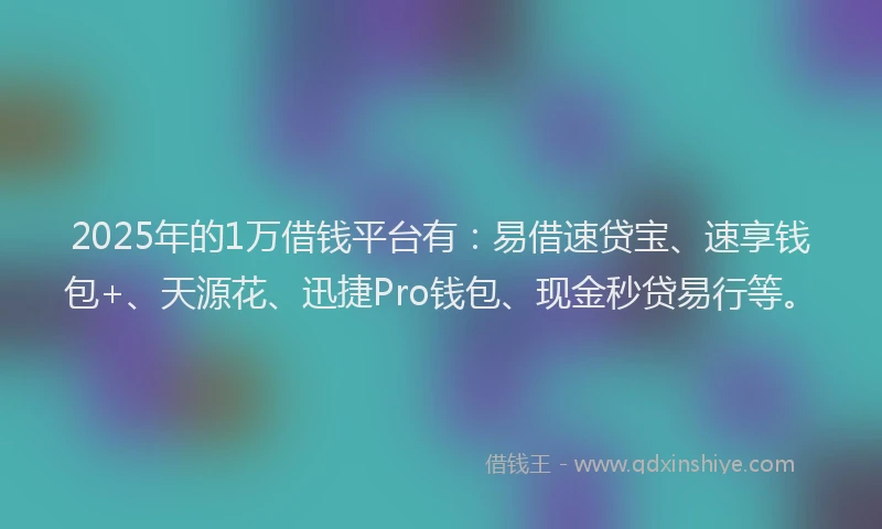 2025年的1万借钱平台有：易借速贷宝、速享钱包+、天源花、迅捷Pro钱包、现金秒贷易行等。