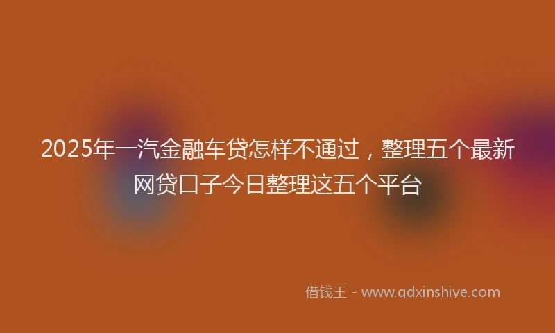 2025年一汽金融车贷怎样不通过，整理五个最新网贷口子今日整理这五个平台