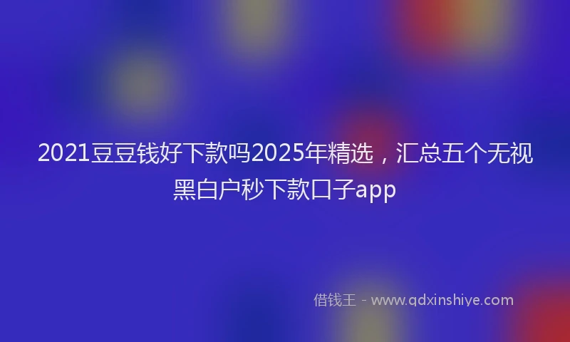 2021豆豆钱好下款吗2025年精选，汇总五个无视黑白户秒下款口子app