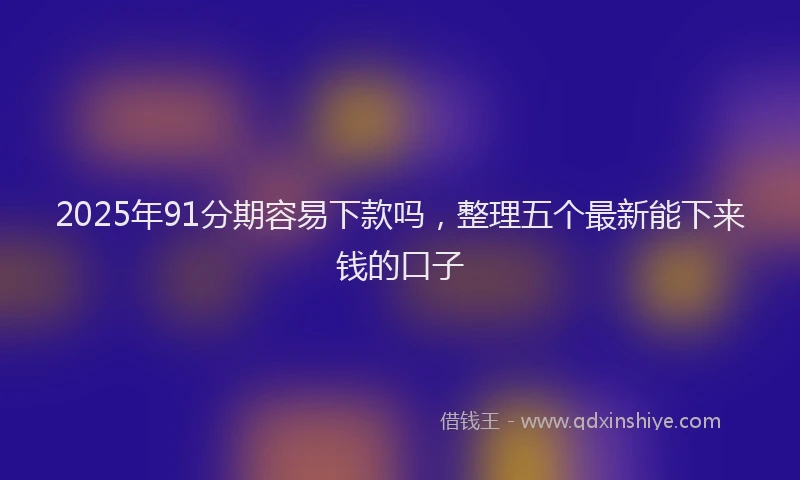 2025年91分期容易下款吗，整理五个最新能下来钱的口子