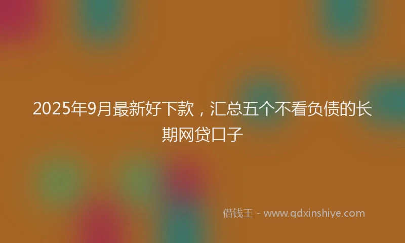 2025年9月最新好下款，汇总五个不看负债的长期网贷口子
