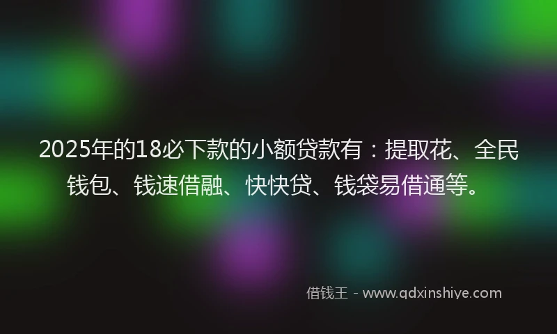 2025年的18必下款的小额贷款有：提取花、全民钱包、钱速借融、快快贷、钱袋易借通等。