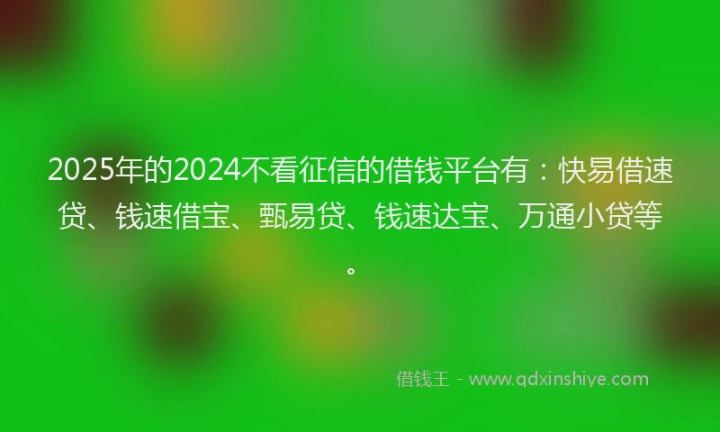 2025年的2024不看征信的借钱平台有：快易借速贷、钱速借宝、甄易贷、钱速达宝、万通小贷等。