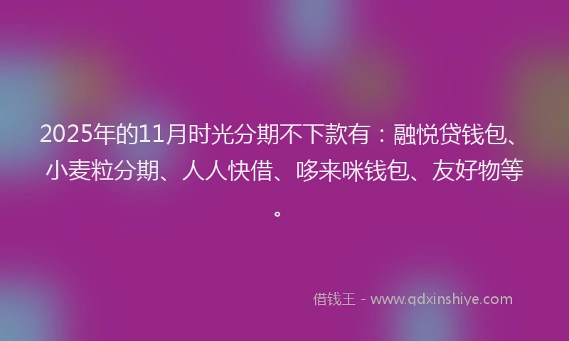 2025年的11月时光分期不下款有：融悦贷钱包、小麦粒分期、人人快借、哆来咪钱包、友好物等。