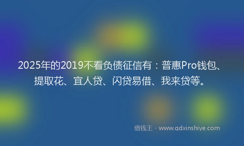 2025年的2019不看负债征信有：普惠Pro钱包、提取花、宜人贷、闪贷易借、我来贷等。