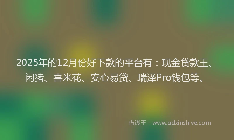 2025年的12月份好下款的平台有：现金贷款王、闲猪、喜米花、安心易贷、瑞泽Pro钱包等。
