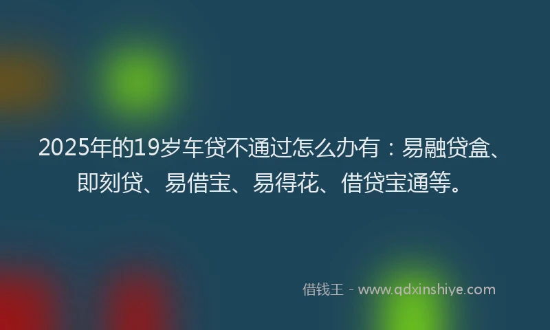 2025年的19岁车贷不通过怎么办有：易融贷盒、即刻贷、易借宝、易得花、借贷宝通等。
