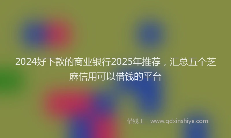 2024好下款的商业银行2025年推荐，汇总五个芝麻信用可以借钱的平台