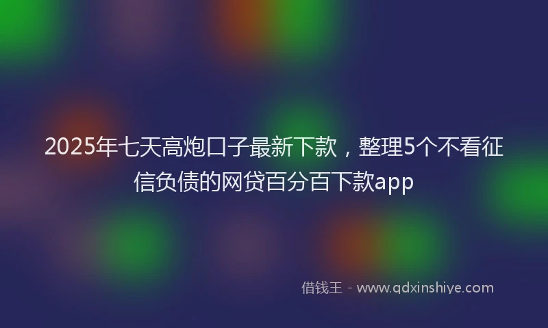 2025年七天高炮口子最新下款，整理5个不看征信负债的网贷百分百下款app