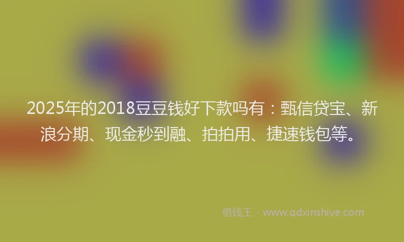 2025年的2018豆豆钱好下款吗有：甄信贷宝、新浪分期、现金秒到融、拍拍用、捷速钱包等。