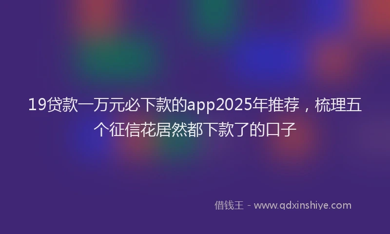 19贷款一万元必下款的app2025年推荐，梳理五个征信花居然都下款了的口子