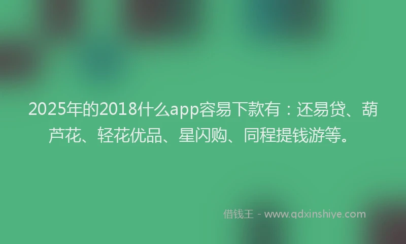 2025年的2018什么app容易下款有：还易贷、葫芦花、轻花优品、星闪购、同程提钱游等。