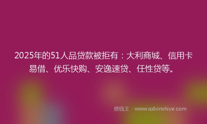 2025年的51人品贷款被拒有：大利商城、信用卡易借、优乐快购、安逸速贷、任性贷等。