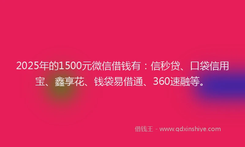 2025年的1500元微信借钱有：信秒贷、口袋信用宝、鑫享花、钱袋易借通、360速融等。