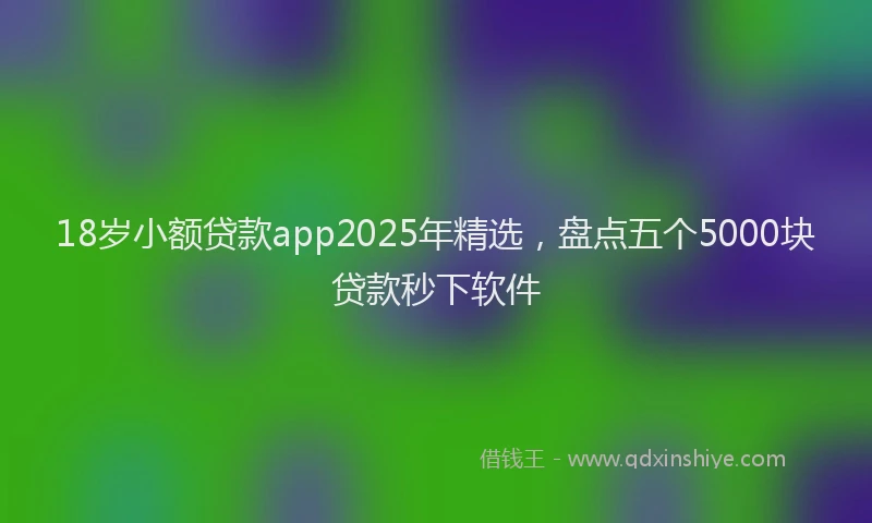 18岁小额贷款app2025年精选，盘点五个5000块贷款秒下软件