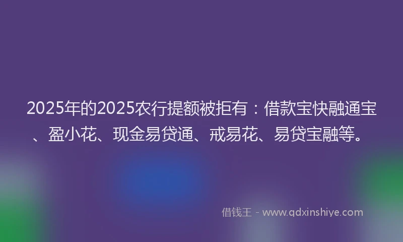 2025年的2025农行提额被拒有：借款宝快融通宝、盈小花、现金易贷通、戒易花、易贷宝融等。